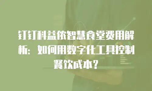 钉钉科益侬智慧食堂费用解析：如何用数字化工具控制餐饮成本？