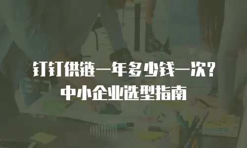 钉钉供链一年多少钱一次？中小企业选型指南