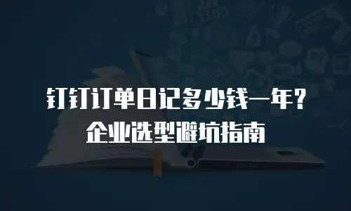 钉钉订单日记多少钱一年？企业选型避坑指南