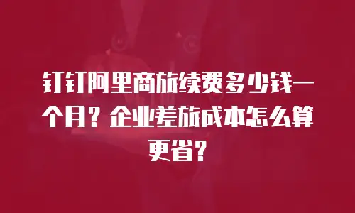 钉钉阿里商旅续费多少钱一个月？企业差旅成本怎么算更省？