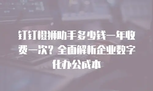 钉钉橙狮助手多少钱一年收费一次？全面解析企业数字化办公成本
