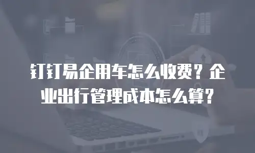 钉钉易企用车怎么收费？企业出行管理成本怎么算？