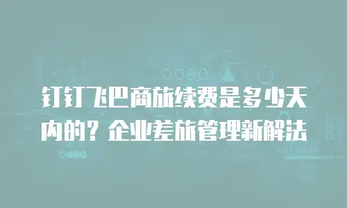 钉钉飞巴商旅续费是多少天内的？企业差旅管理新解法