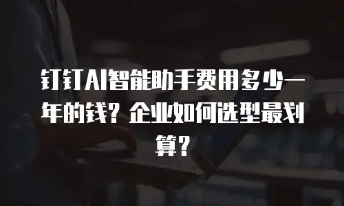 钉钉AI智能助手费用多少一年的钱？企业如何选型最划算？