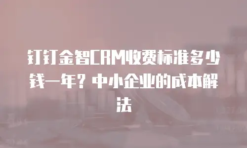 钉钉金智CRM收费标准多少钱一年？中小企业的成本解法