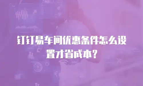 钉钉易车间优惠条件怎么设置才省成本？