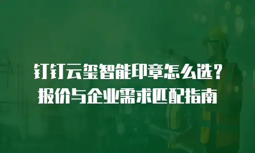 钉钉云玺智能印章怎么选？报价与企业需求匹配指南