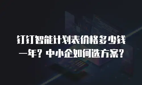 钉钉智能计划表价格多少钱一年？中小企如何选方案？