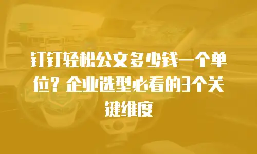 钉钉轻松公文多少钱一个单位？企业选型必看的3个关键维度