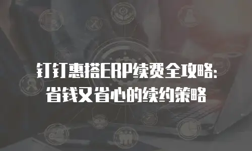 钉钉惠搭ERP续费全攻略：省钱又省心的续约策略