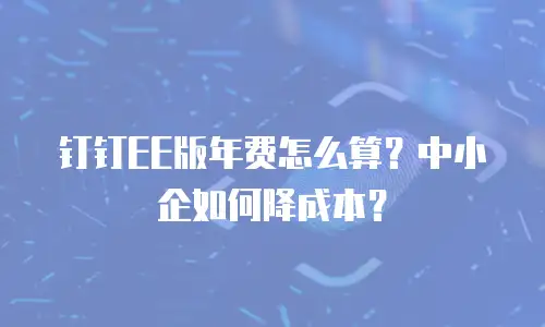 钉钉EE版年费怎么算？中小企如何降成本？