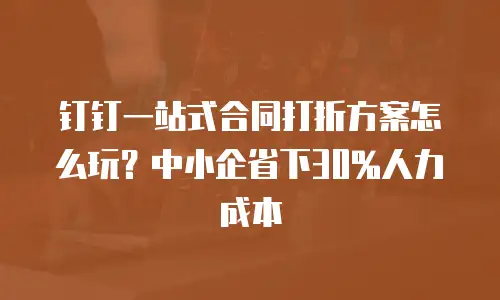 钉钉一站式合同打折方案怎么玩？中小企省下30%人力成本