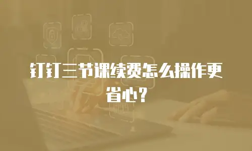 钉钉三节课续费怎么操作更省心？