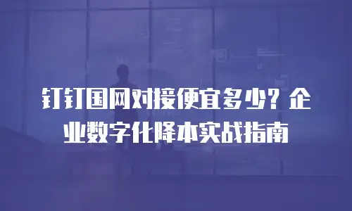 钉钉国网对接便宜多少？企业数字化降本实战指南