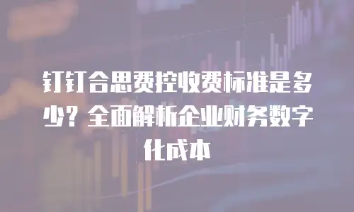 钉钉合思费控收费标准是多少？全面解析企业财务数字化成本