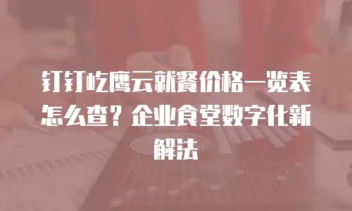 钉钉屹鹰云就餐价格一览表怎么查？企业食堂数字化新解法
