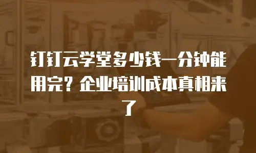 钉钉云学堂多少钱一分钟能用完？企业培训成本真相来了