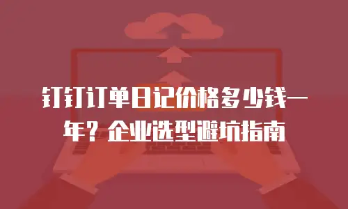 钉钉订单日记价格多少钱一年？企业选型避坑指南