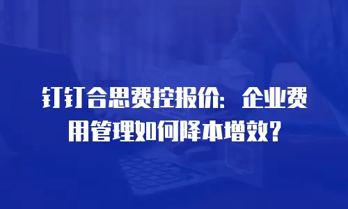 钉钉合思费控报价：企业费用管理如何降本增效？