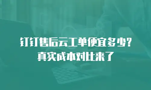 钉钉售后云工单便宜多少？真实成本对比来了