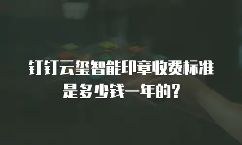 钉钉云玺智能印章收费标准是多少钱一年的？