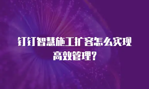 钉钉智慧施工扩容怎么实现高效管理？