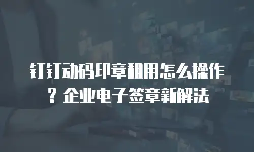 钉钉动码印章租用怎么操作？企业电子签章新解法