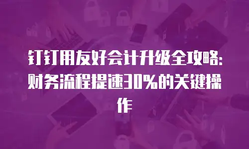 钉钉用友好会计升级全攻略：财务流程提速30%的关键操作
