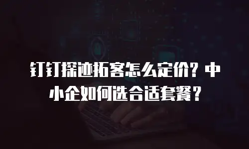 钉钉探迹拓客怎么定价？中小企如何选合适套餐？