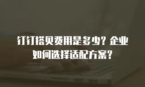 钉钉搭贝费用是多少？企业如何选择适配方案？