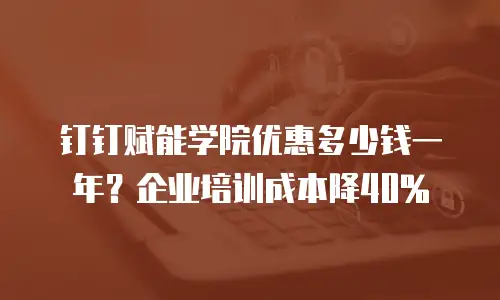 钉钉赋能学院优惠多少钱一年？企业培训成本降40%