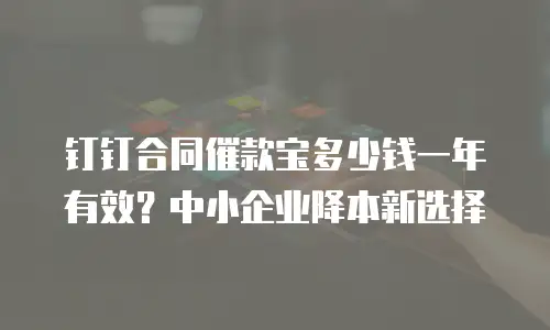 钉钉合同催款宝多少钱一年有效？中小企业降本新选择