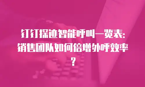 钉钉探迹智能呼叫一览表：销售团队如何倍增外呼效率？