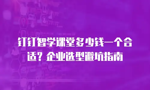 钉钉智学课堂多少钱一个合适？企业选型避坑指南