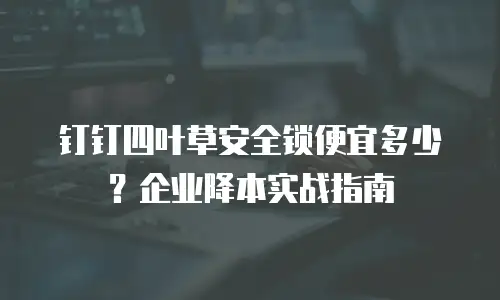 钉钉四叶草安全锁便宜多少？企业降本实战指南