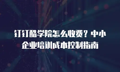 钉钉酷学院怎么收费？中小企业培训成本控制指南