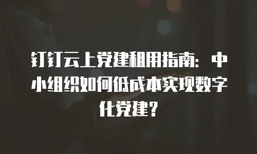 钉钉云上党建租用指南：中小组织如何低成本实现数字化党建？