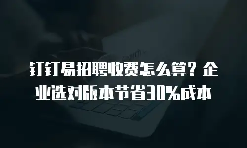 钉钉易招聘收费怎么算？企业选对版本节省30%成本