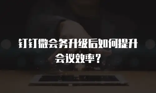 钉钉微会务升级后如何提升会议效率？