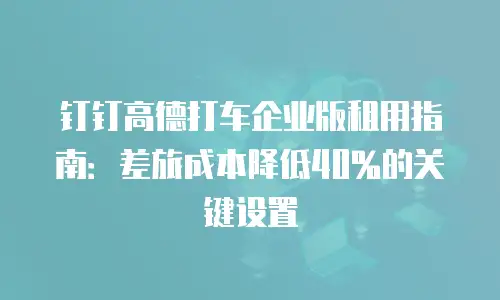钉钉高德打车企业版租用指南：差旅成本降低40%的关键设置