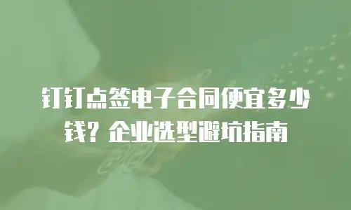 钉钉点签电子合同便宜多少钱？企业选型避坑指南
