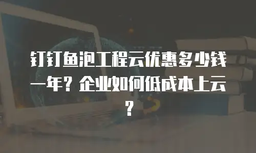 钉钉鱼泡工程云优惠多少钱一年？企业如何低成本上云？