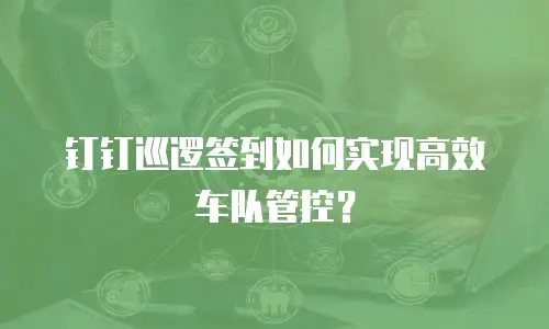 钉钉巡逻签到如何实现高效车队管控？