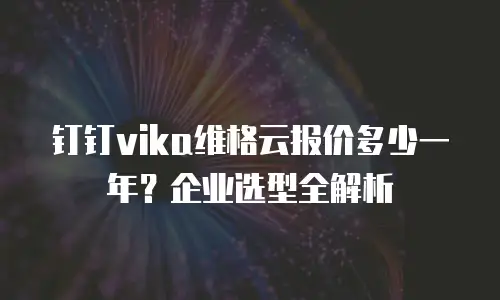 钉钉vika维格云报价多少一年？企业选型全解析