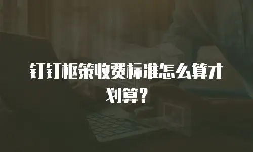 钉钉枢策收费标准怎么算才划算？