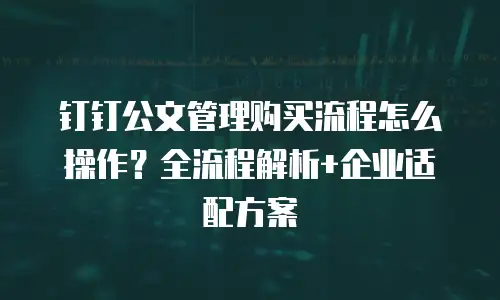 钉钉公文管理购买流程怎么操作？全流程解析+企业适配方案