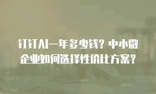 钉钉AI一年多少钱？中小微企业如何选择性价比方案？