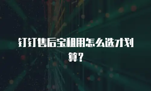 钉钉售后宝租用怎么选才划算？
