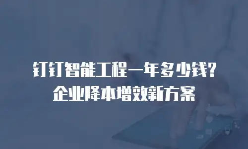 钉钉智能工程一年多少钱？企业降本增效新方案