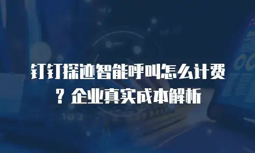 钉钉探迹智能呼叫怎么计费？企业真实成本解析